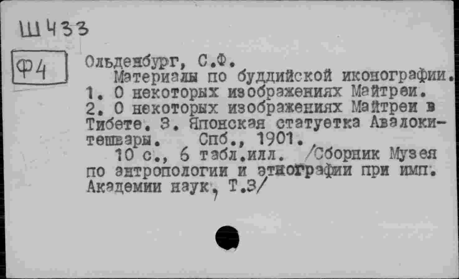 ﻿ШМЗЗ
фП
Ольденбург, С.Ф.
Материалы по буддийской иконографии.
1.	О некоторых изображениях Майтреи.
2.	О некоторых изображениях Майтреи в Тибете. 3. Японская статуетка Авалокитешвары. Спб., 1901.
10 с., 6 табл.илл. /Сборник Музея по антропологии и этнографии при имп. Академии наук? Т.З/